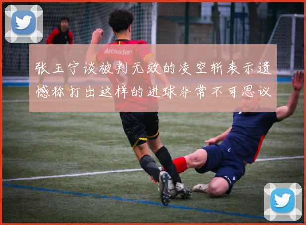 张玉宁谈被判无效的凌空斩表示遗憾称打出这样的进球非常不可思议