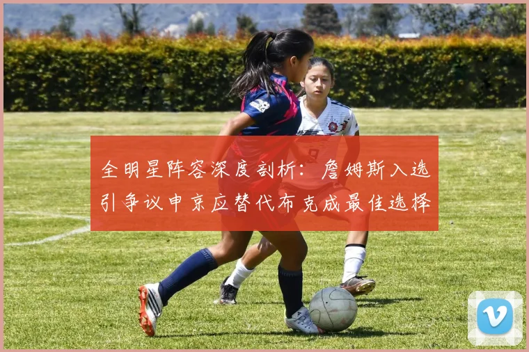 全明星阵容深度剖析：詹姆斯入选引争议申京应替代布克成最佳选择