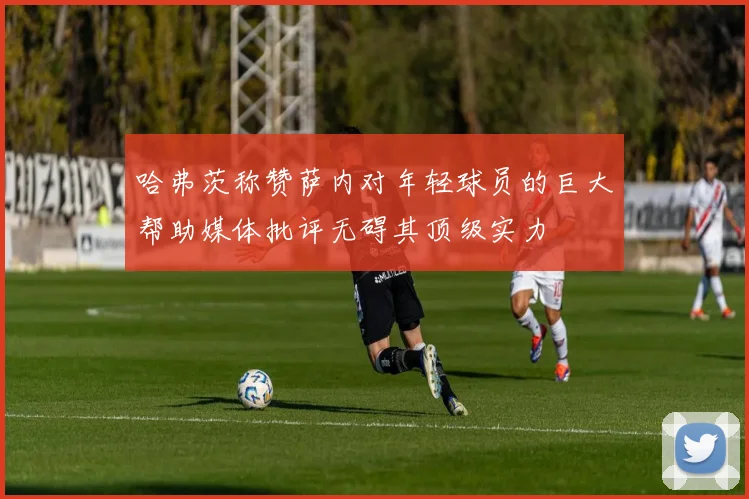 哈弗茨称赞萨内对年轻球员的巨大帮助媒体批评无碍其顶级实力