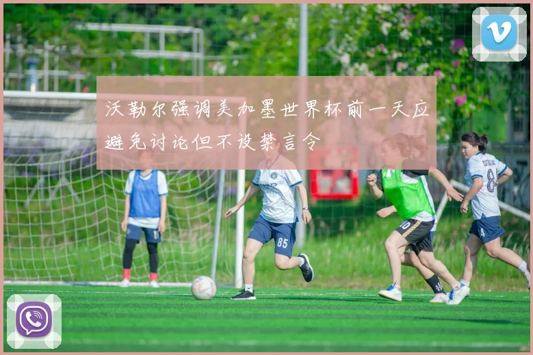 沃勒尔强调美加墨世界杯前一天应避免讨论但不设禁言令
