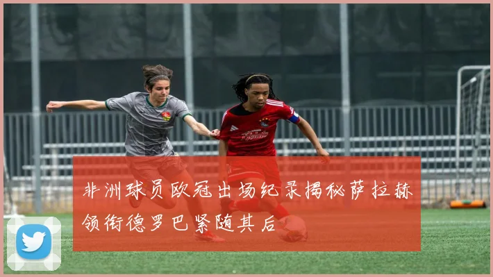 非洲球员欧冠出场纪录揭秘萨拉赫领衔德罗巴紧随其后