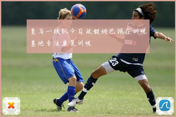皇马一线队今日放假姆巴佩在训练基地专注康复训练