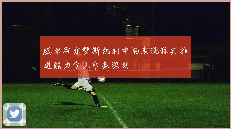 威尔希尔赞斯凯利中场表现称其推进能力令人印象深刻