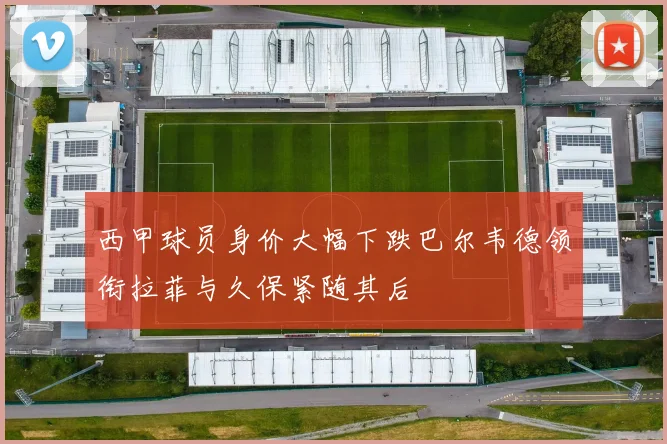西甲球员身价大幅下跌巴尔韦德领衔拉菲与久保紧随其后