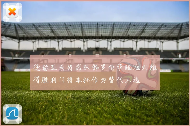 德赫亚或将离队佛罗伦萨瞄准利雅得胜利门将本托作为替代人选