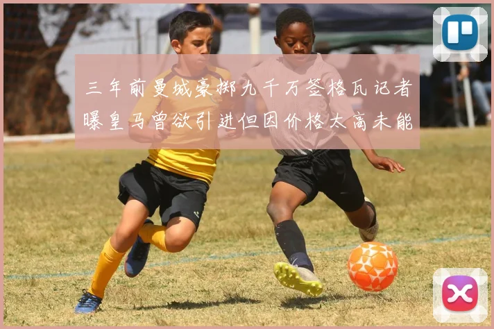 三年前曼城豪掷九千万签格瓦记者曝皇马曾欲引进但因价格太高未能成行