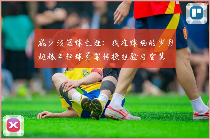 威少谈篮球生涯：我在球场的岁月超越年轻球员需传授经验与智慧