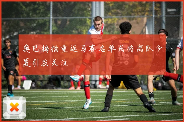 奥巴梅扬重返马赛名单或将离队今夏引发关注